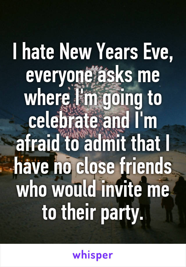 I hate New Years Eve, everyone asks me where I'm going to celebrate and I'm afraid to admit that I have no close friends who would invite me to their party.