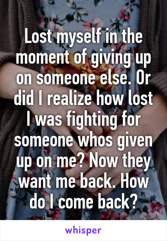 Lost myself in the moment of giving up on someone else. Or did I realize how lost I was fighting for someone whos given up on me? Now they want me back. How do I come back?