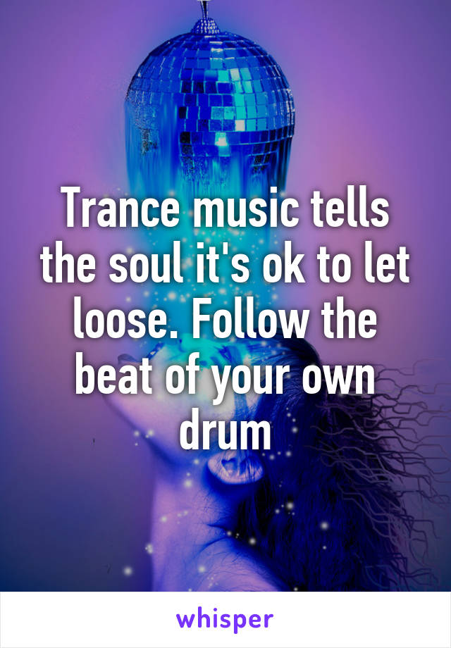 Trance music tells the soul it's ok to let loose. Follow the beat of your own drum