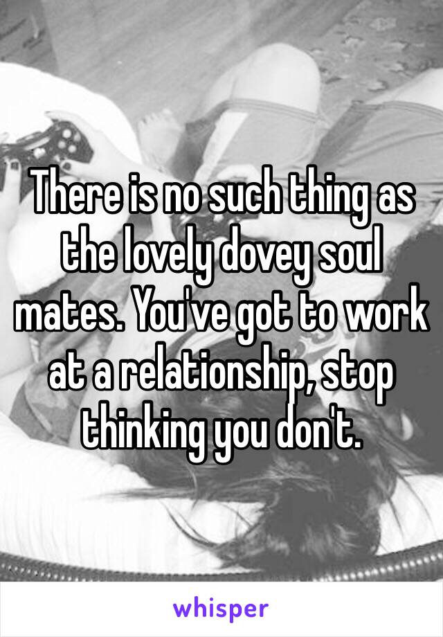 There is no such thing as the lovely dovey soul mates. You've got to work at a relationship, stop thinking you don't.