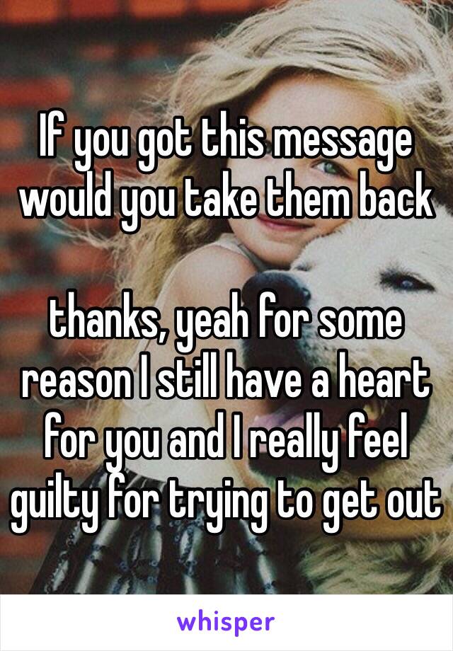 If you got this message would you take them back 

thanks, yeah for some reason I still have a heart for you and I really feel guilty for trying to get out