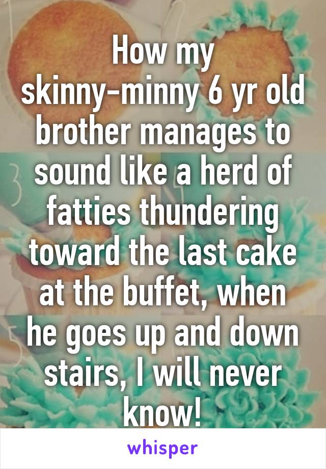 How my skinny-minny 6 yr old brother manages to sound like a herd of fatties thundering toward the last cake at the buffet, when he goes up and down stairs, I will never know!