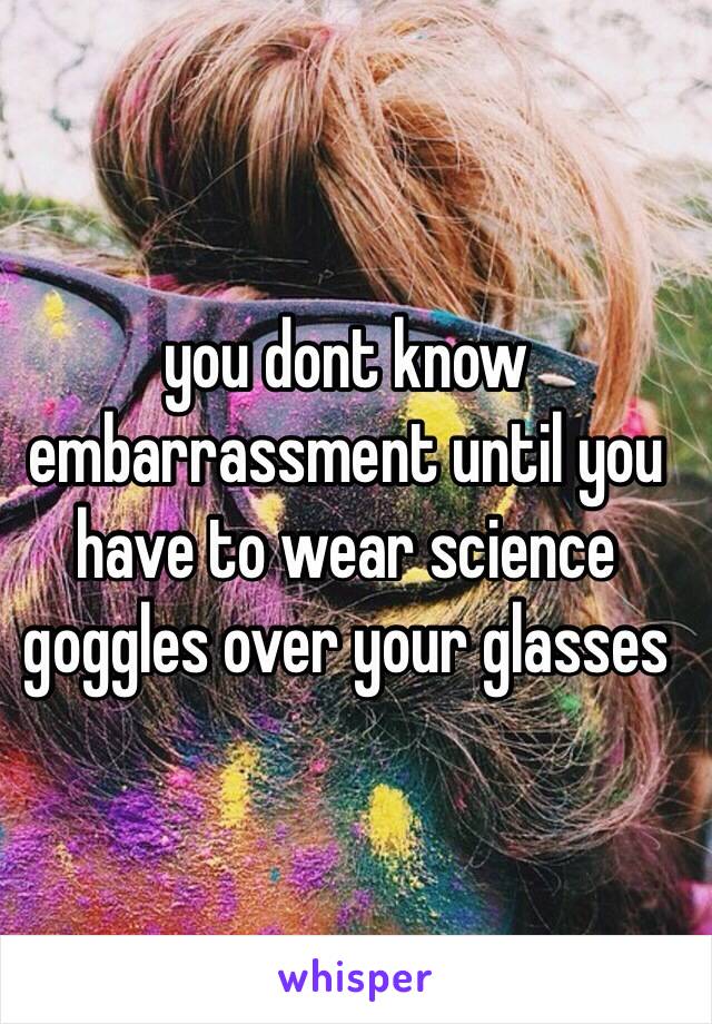 you dont know embarrassment until you have to wear science goggles over your glasses