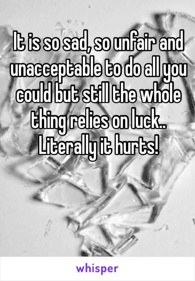 It is so sad, so unfair and unacceptable to do all you could but still the whole thing relies on luck.. Literally it hurts! 
