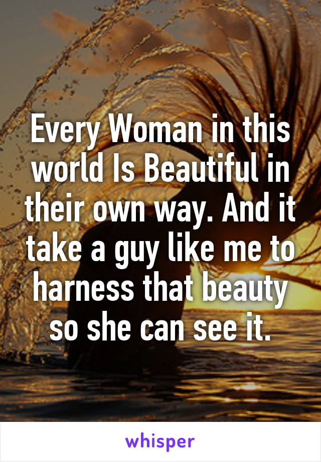 Every Woman in this world Is Beautiful in their own way. And it take a guy like me to harness that beauty so she can see it.