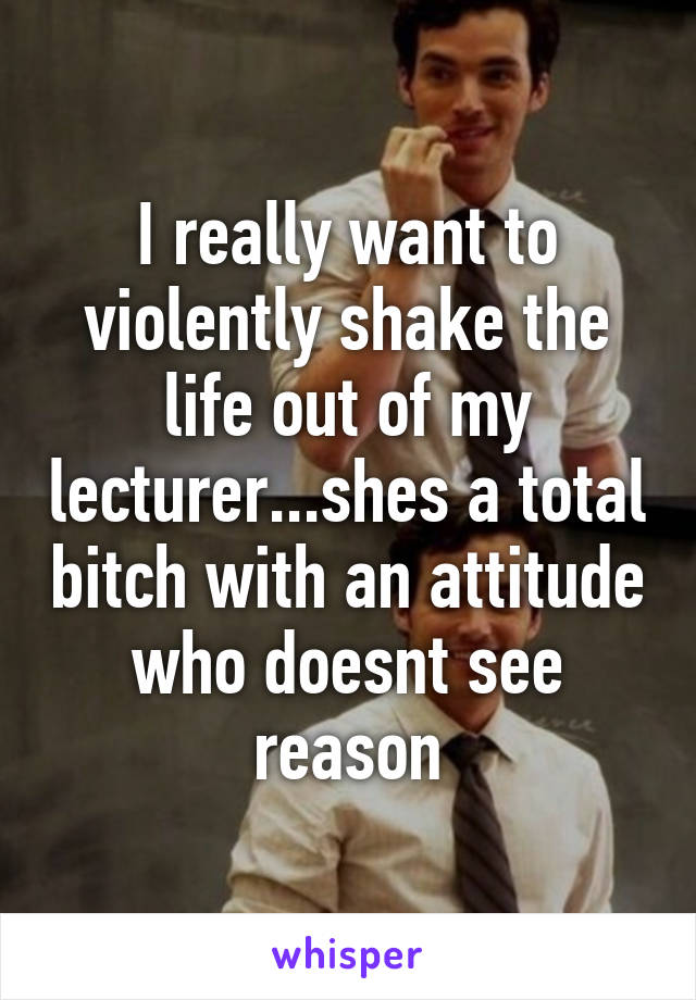 I really want to violently shake the life out of my lecturer...shes a total bitch with an attitude who doesnt see reason