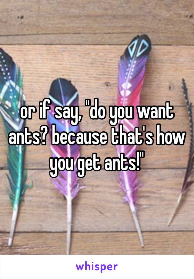 or if say, "do you want ants? because that's how you get ants!"