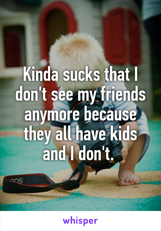 Kinda sucks that I don't see my friends anymore because they all have kids and I don't. 