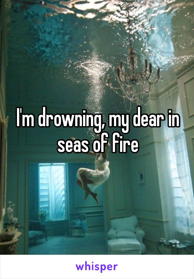 I'm drowning, my dear in seas of fire