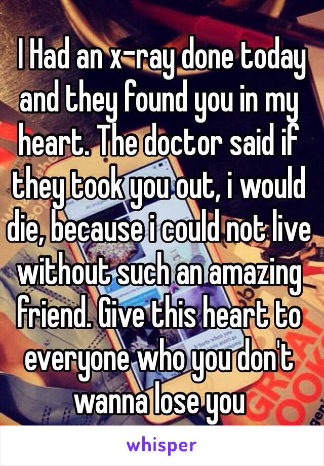  I Had an x-ray done today and they found you in my heart. The doctor said if they took you out, i would die, because i could not live without such an amazing friend. Give this heart to everyone who you don't wanna lose you