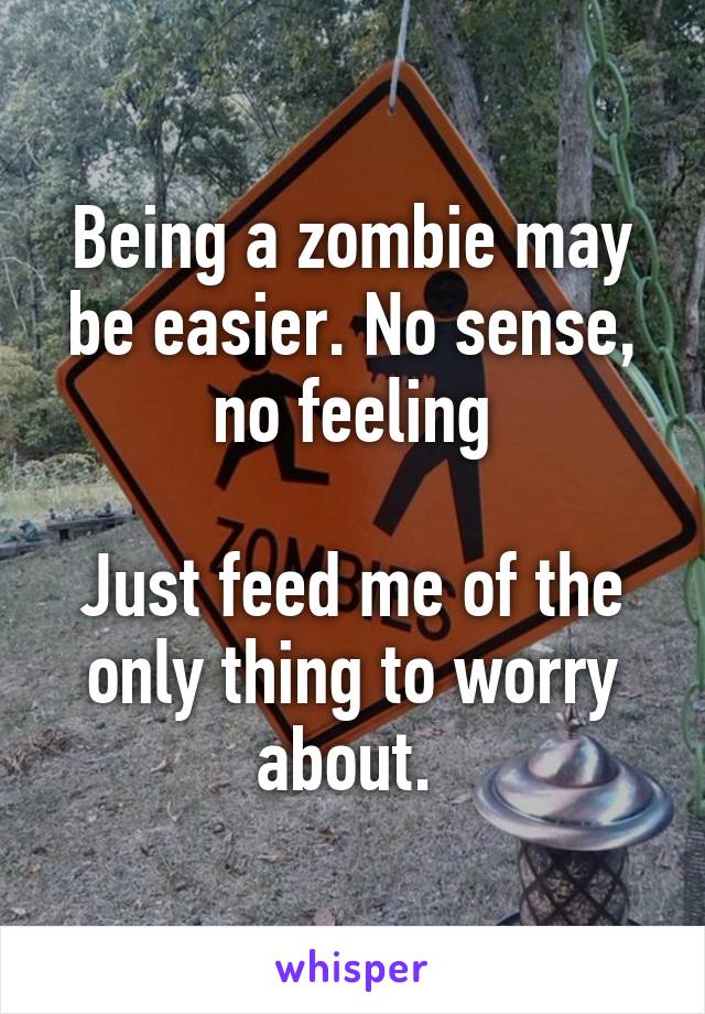 Being a zombie may be easier. No sense, no feeling
 
Just feed me of the only thing to worry about. 