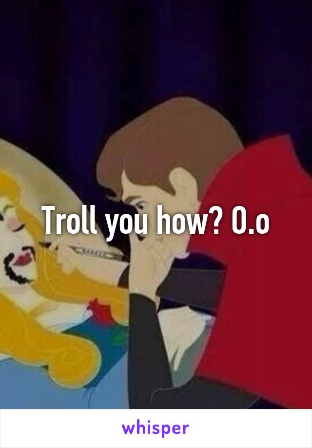 Troll you how? O.o