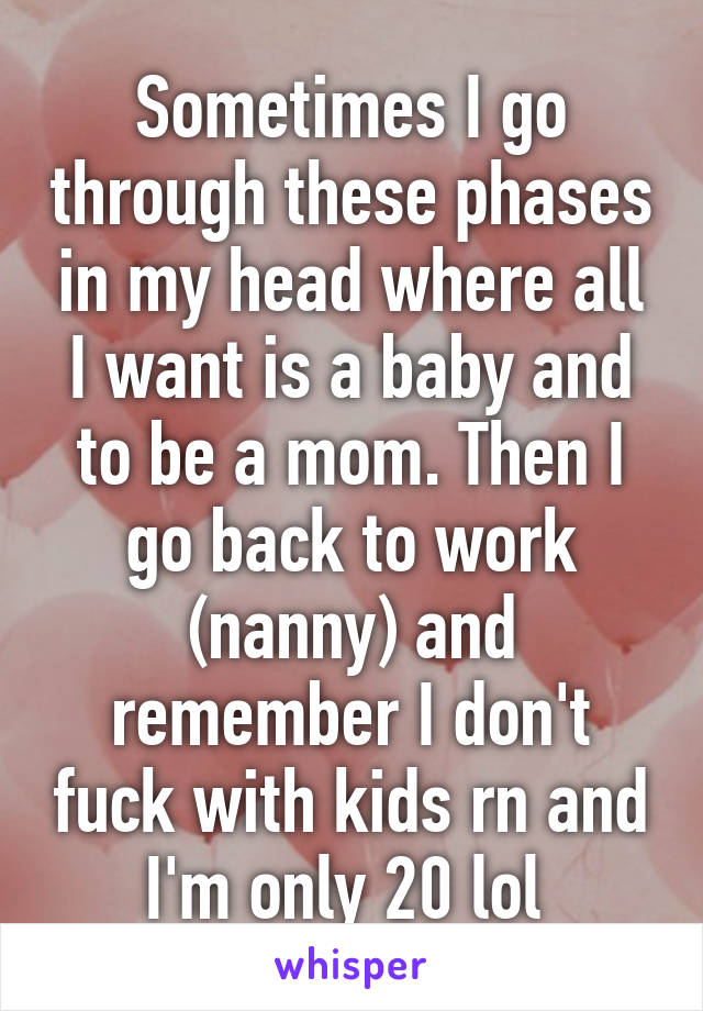 Sometimes I go through these phases in my head where all I want is a baby and to be a mom. Then I go back to work (nanny) and remember I don't fuck with kids rn and I'm only 20 lol 