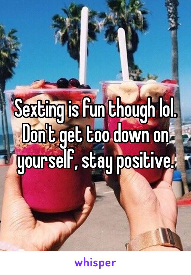 Sexting is fun though lol. Don't get too down on yourself, stay positive. 