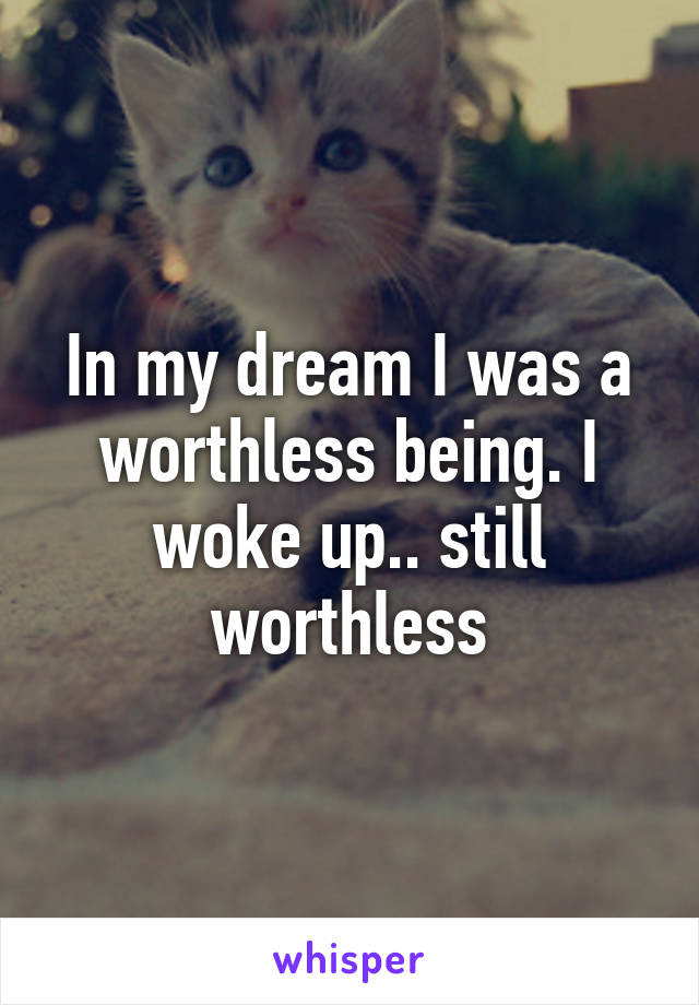 In my dream I was a worthless being. I woke up.. still worthless