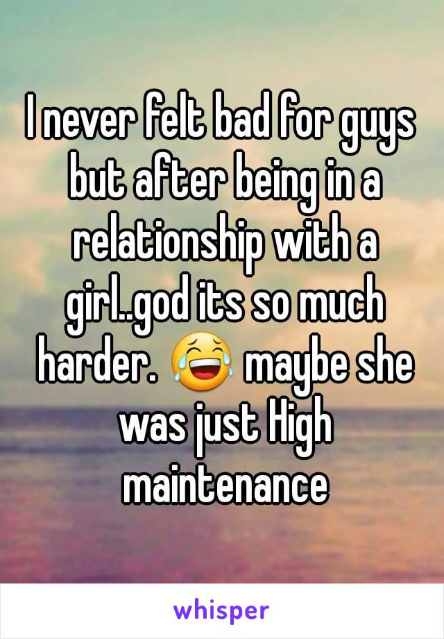 I never felt bad for guys but after being in a relationship with a girl..god its so much harder. 😂 maybe she was just High maintenance