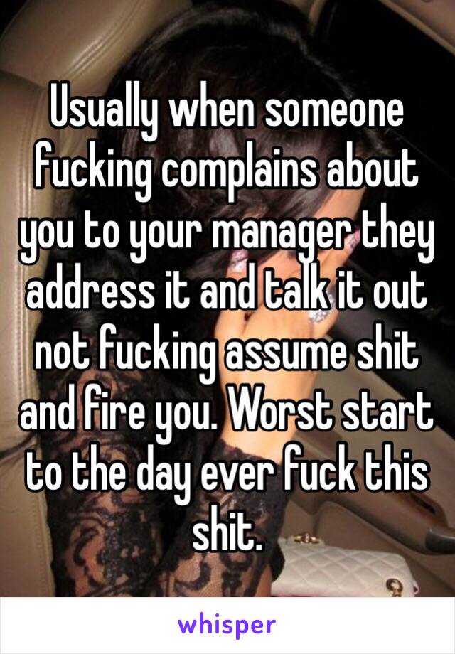 Usually when someone fucking complains about you to your manager they address it and talk it out not fucking assume shit and fire you. Worst start to the day ever fuck this shit.
