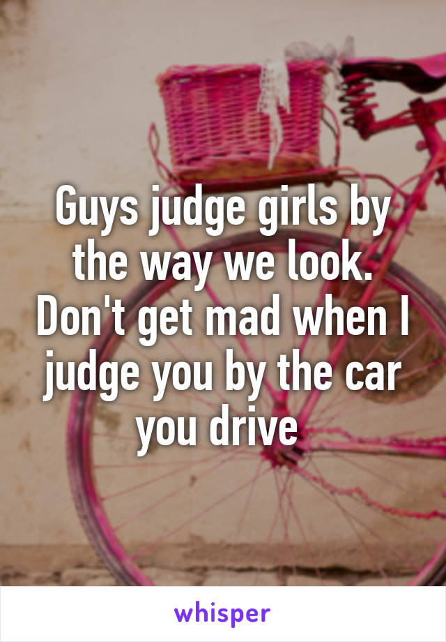 Guys judge girls by the way we look. Don't get mad when I judge you by the car you drive 