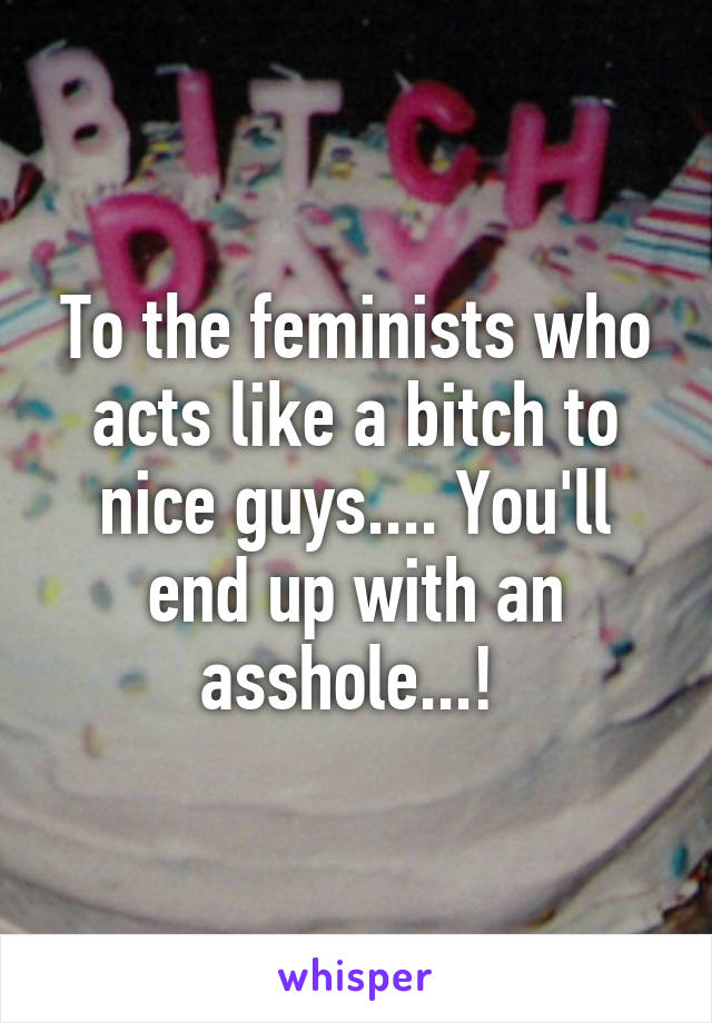 To the feminists who acts like a bitch to nice guys.... You'll end up with an asshole...! 