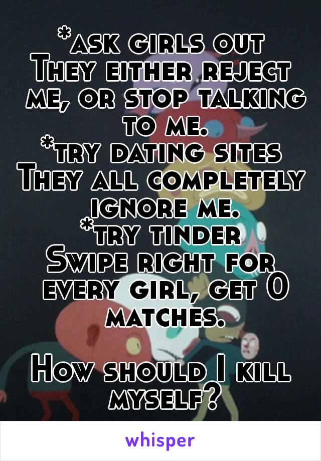 *ask girls out
They either reject me, or stop talking to me.
*try dating sites
They all completely ignore me.
*try tinder
Swipe right for every girl, get 0 matches.

How should I kill myself?