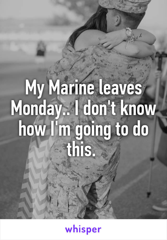 My Marine leaves Monday.. I don't know how I'm going to do this. 