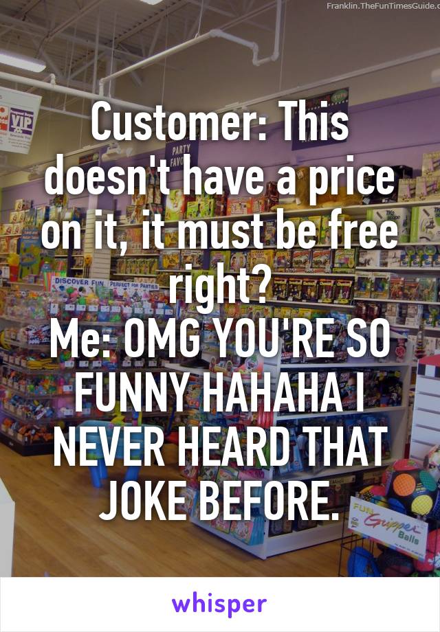 Customer: This doesn't have a price on it, it must be free right?
Me: OMG YOU'RE SO FUNNY HAHAHA I NEVER HEARD THAT JOKE BEFORE.