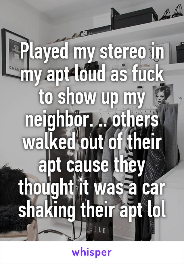 Played my stereo in my apt loud as fuck to show up my neighbor. .. others walked out of their apt cause they thought it was a car shaking their apt lol