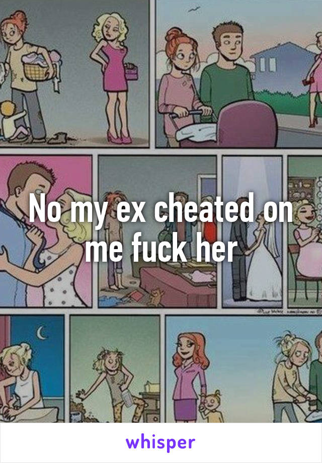No my ex cheated on me fuck her