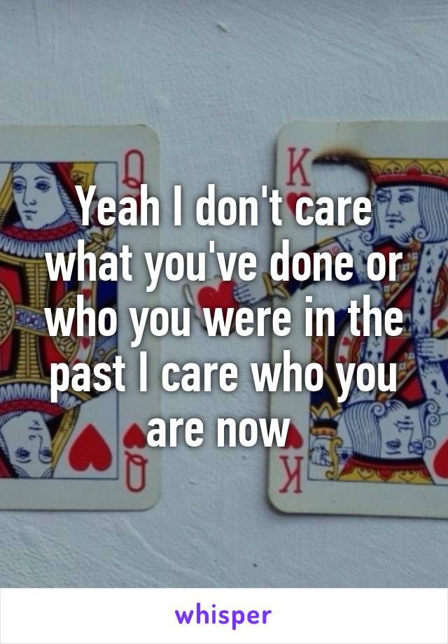 Yeah I don't care what you've done or who you were in the past I care who you are now 