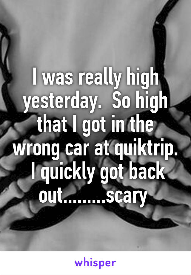 I was really high yesterday.  So high that I got in the wrong car at quiktrip.  I quickly got back out.........scary 