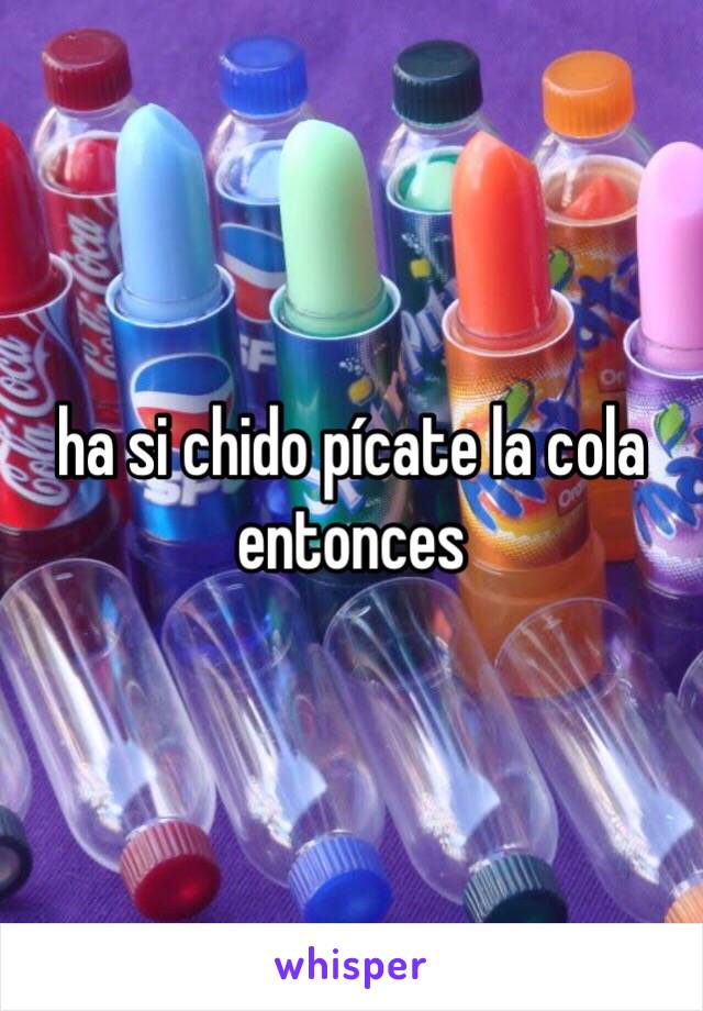 ha si chido pícate la cola entonces 