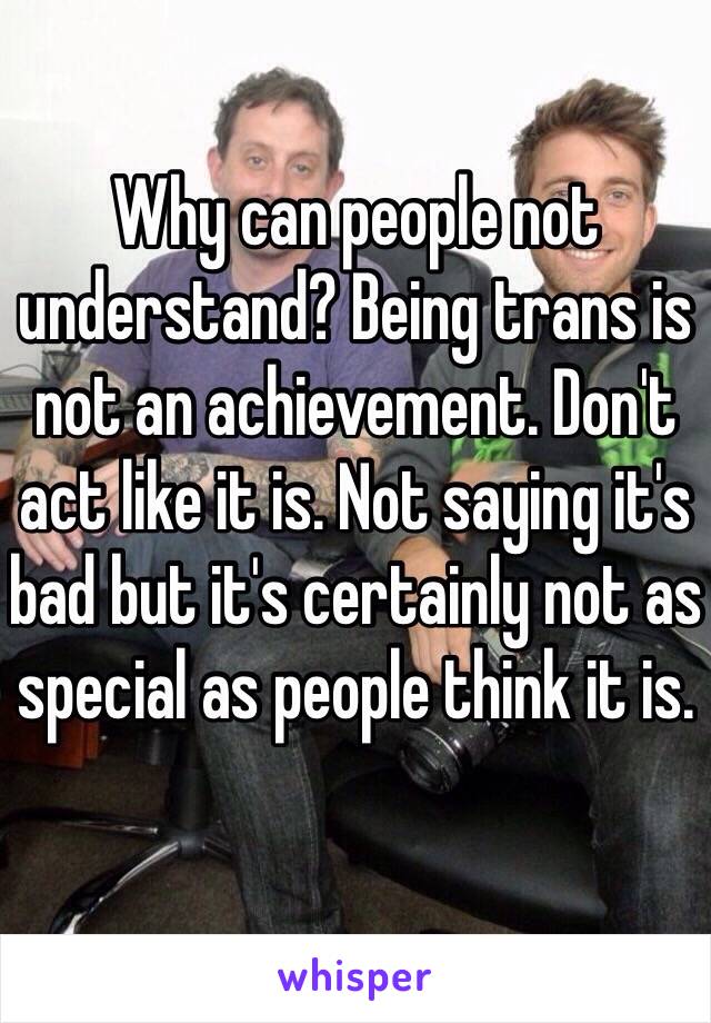 Why can people not understand? Being trans is not an achievement. Don't act like it is. Not saying it's bad but it's certainly not as special as people think it is. 