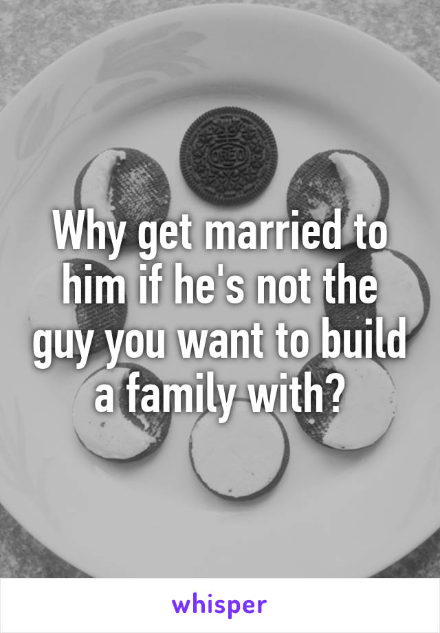Why get married to him if he's not the guy you want to build a family with?