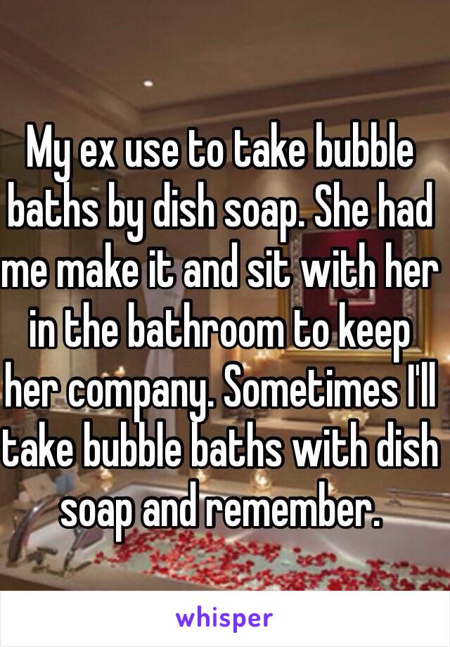 My ex use to take bubble baths by dish soap. She had me make it and sit with her in the bathroom to keep her company. Sometimes I'll take bubble baths with dish soap and remember. 
