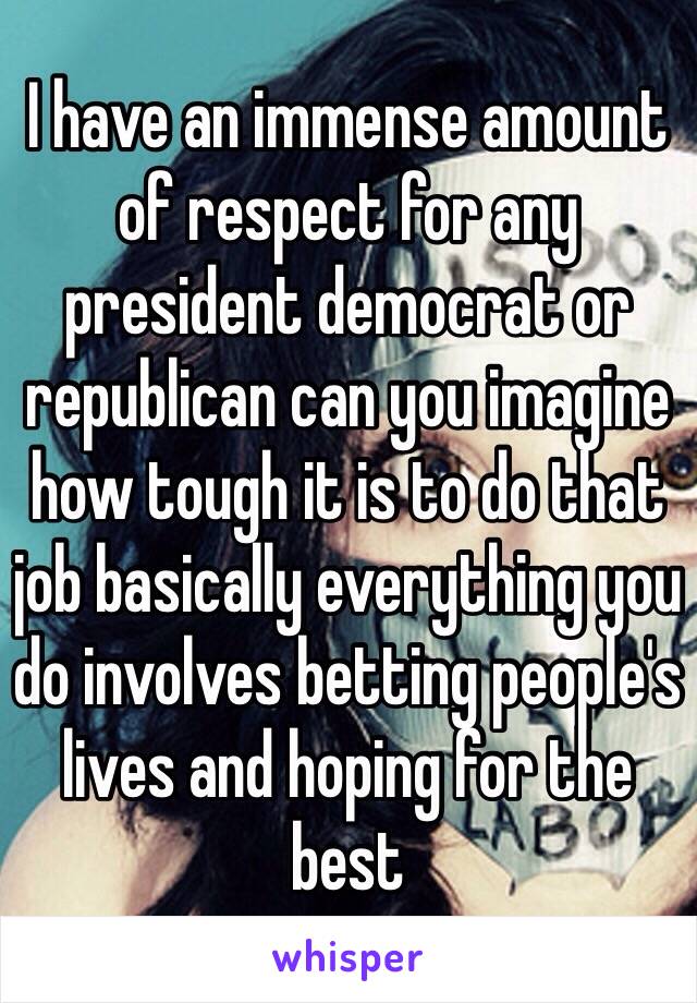 I have an immense amount of respect for any president democrat or republican can you imagine how tough it is to do that job basically everything you do involves betting people's lives and hoping for the best 