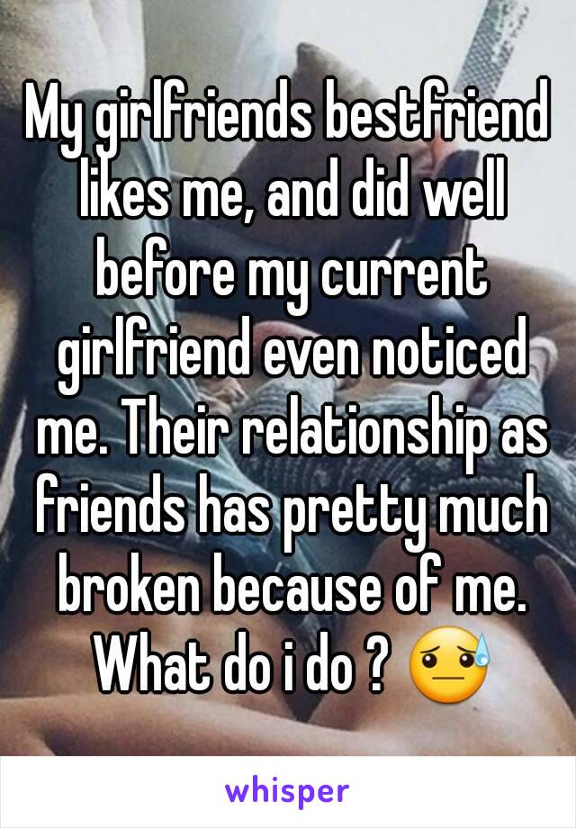 My girlfriends bestfriend likes me, and did well before my current girlfriend even noticed me. Their relationship as friends has pretty much broken because of me. What do i do ? 😓