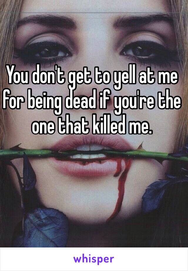 You don't get to yell at me for being dead if you're the one that killed me.