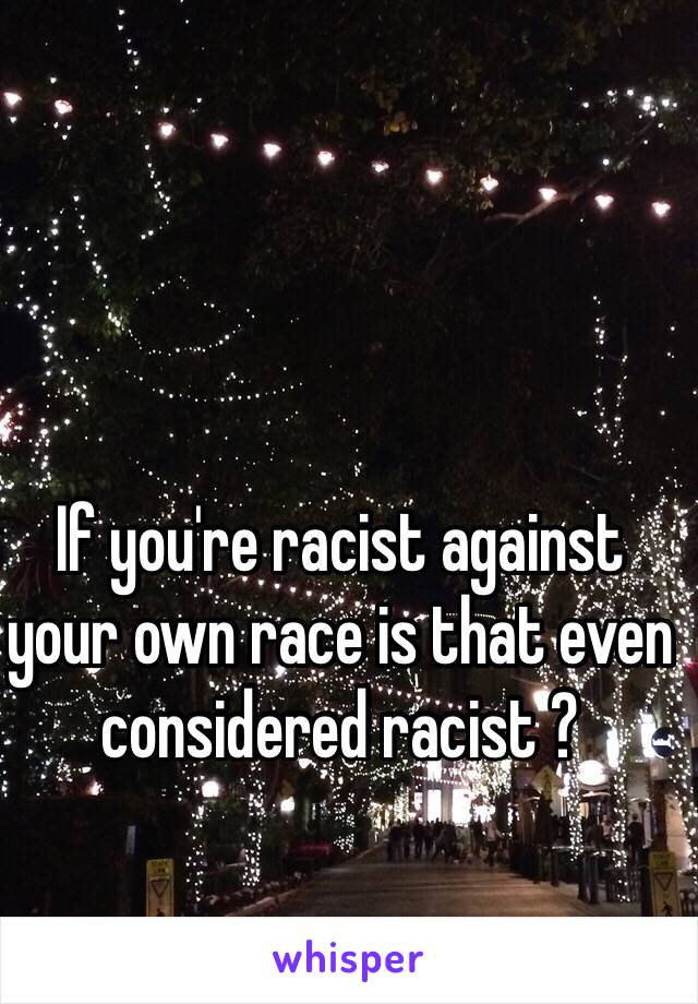 If you're racist against your own race is that even considered racist ?