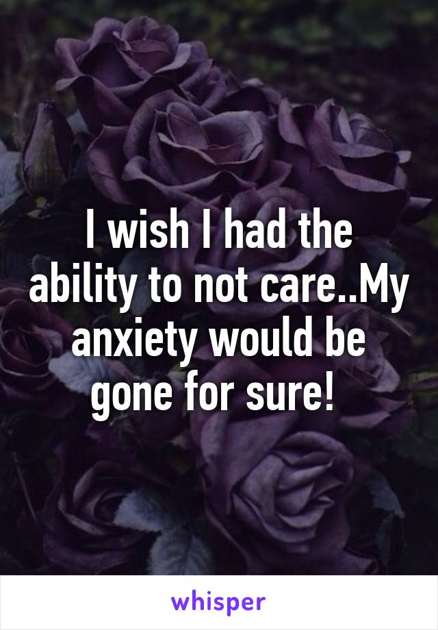 I wish I had the ability to not care..My anxiety would be gone for sure! 