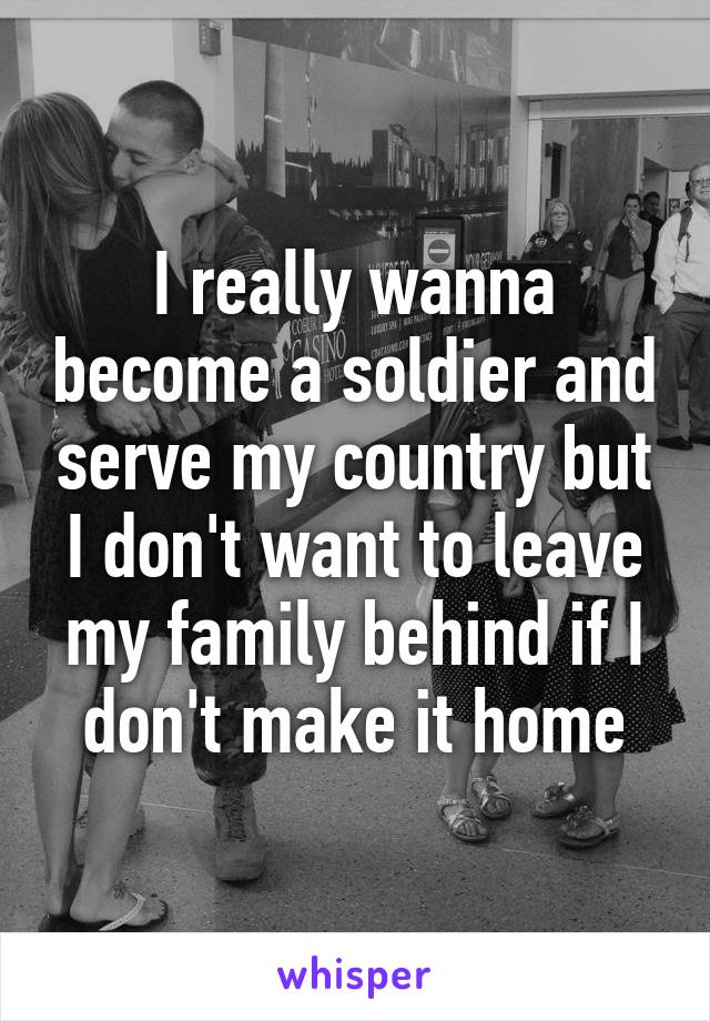 I really wanna become a soldier and serve my country but I don't want to leave my family behind if I don't make it home