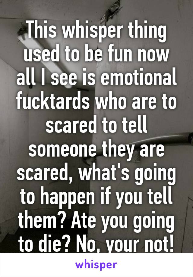 This whisper thing used to be fun now all I see is emotional fucktards who are to scared to tell someone they are scared, what's going to happen if you tell them? Ate you going to die? No, your not!