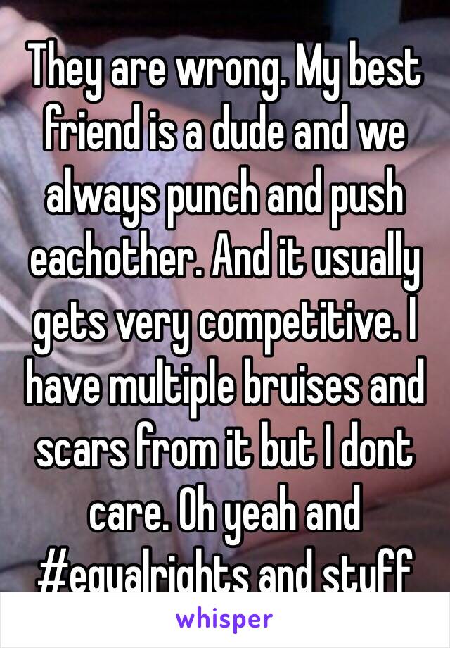 They are wrong. My best friend is a dude and we always punch and push eachother. And it usually gets very competitive. I have multiple bruises and scars from it but I dont care. Oh yeah and #equalrights and stuff