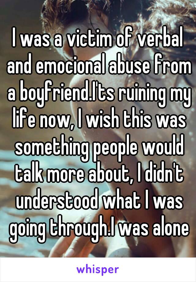 I was a victim of verbal and emocional abuse from a boyfriend.I'ts ruining my life now, I wish this was something people would talk more about, I didn't understood what I was going through.I was alone