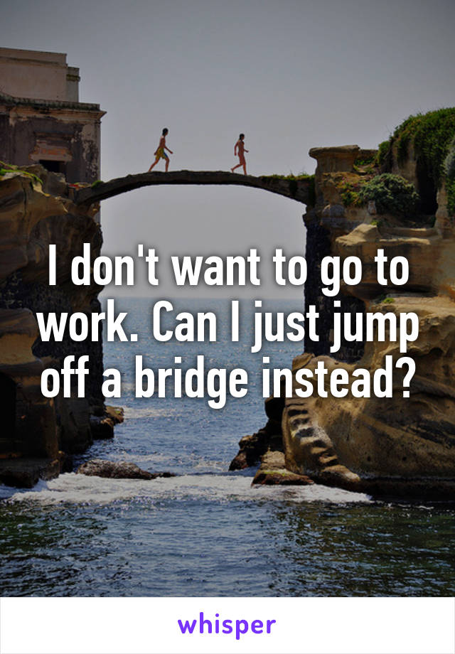 I don't want to go to work. Can I just jump off a bridge instead?