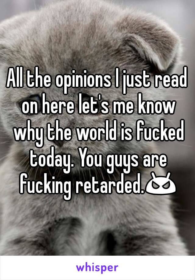 All the opinions I just read on here let's me know why the world is fucked today. You guys are fucking retarded.😠