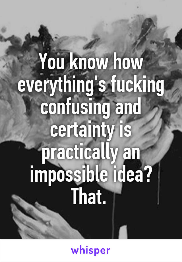 You know how everything's fucking confusing and certainty is practically an impossible idea? That. 