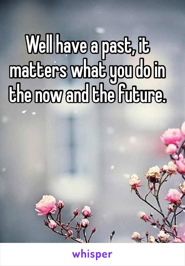 Well have a past, it matters what you do in the now and the future. 