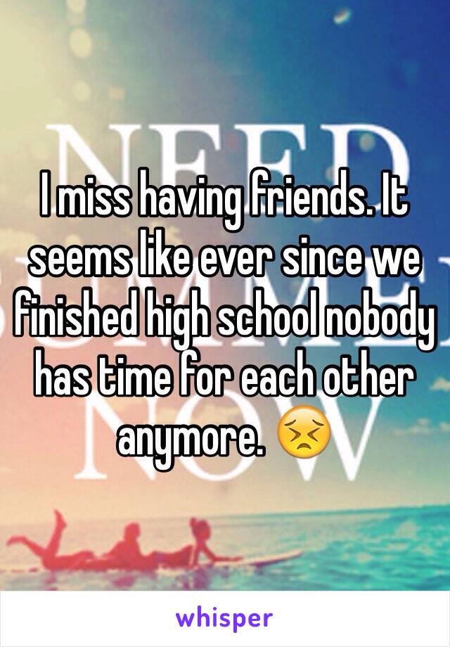 I miss having friends. It seems like ever since we finished high school nobody has time for each other anymore. 😣