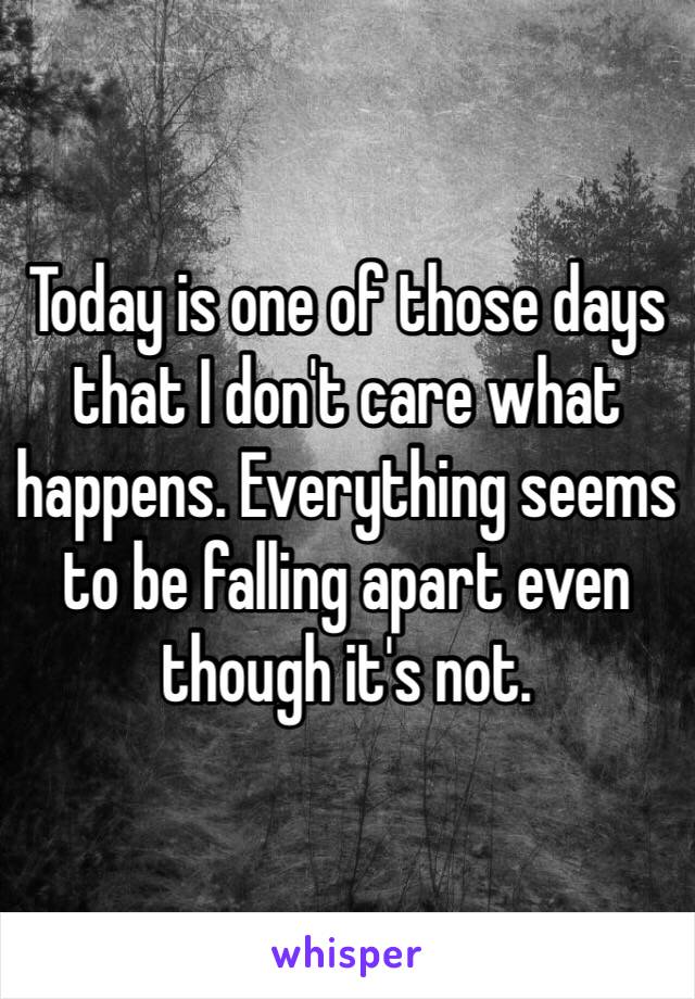 Today is one of those days that I don't care what happens. Everything seems to be falling apart even though it's not. 
