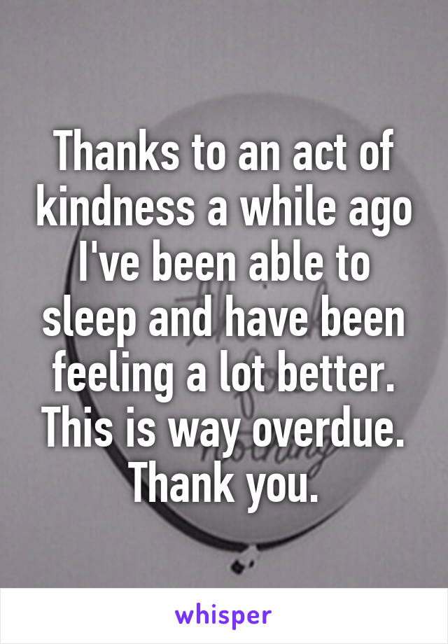 Thanks to an act of kindness a while ago I've been able to sleep and have been feeling a lot better. This is way overdue. Thank you.